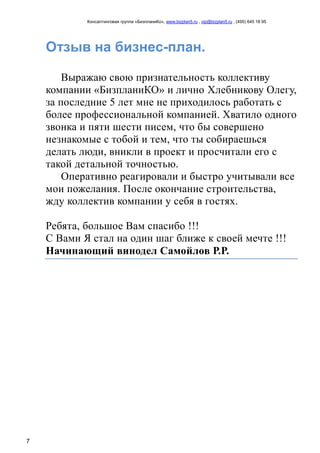 Консалтинговая группа «БизпланиКо», www.bizplan5.ru , vip@bizplan5.ru , (495) 645 18 95
7
Отзыв на бизнес-план.
Выражаю свою признательность коллективу
компании «БизпланиКО» и лично Хлебникову Олегу,
за последние 5 лет мне не приходилось работать с
более профессиональной компанией. Хватило одного
звонка и пяти шести писем, что бы совершено
незнакомые с тобой и тем, что ты собираешься
делать люди, вникли в проект и просчитали его с
такой детальной точностью.
Оперативно реагировали и быстро учитывали все
мои пожелания. После окончание строительства,
жду коллектив компании у себя в гостях.
Ребята, большое Вам спасибо !!!
С Вами Я стал на один шаг ближе к своей мечте !!!
Начинающий винодел Самойлов Р.Р.
 