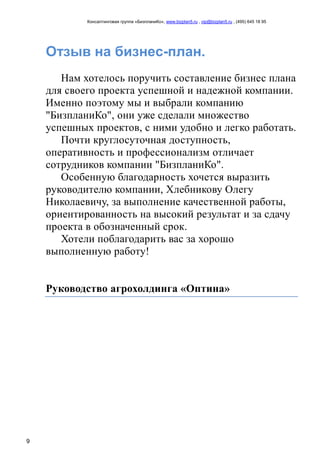 Консалтинговая группа «БизпланиКо», www.bizplan5.ru , vip@bizplan5.ru , (495) 645 18 95
9
Отзыв на бизнес-план.
Нам хотелось поручить составление бизнес плана
для своего проекта успешной и надежной компании.
Именно поэтому мы и выбрали компанию
"БизпланиКо", они уже сделали множество
успешных проектов, с ними удобно и легко работать.
Почти круглосуточная доступность,
оперативность и профессионализм отличает
сотрудников компании "БизпланиКо".
Особенную благодарность хочется выразить
руководителю компании, Хлебникову Олегу
Николаевичу, за выполнение качественной работы,
ориентированность на высокий результат и за сдачу
проекта в обозначенный срок.
Хотели поблагодарить вас за хорошо
выполненную работу!
Руководство агрохолдинга «Оптина»
 