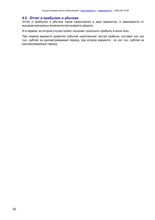 Консалтинговая группа «БизпланиКо», www.bizplan5.ru , vip@bizplan5.ru , (495) 645 18 95
93
4.5 Отчет о прибылях и убытках
Отчет о прибылях и убытках также представлен в двух вариантах, в зависимости от
вышерассмотреных возможностей возврата кредита.
И в первом во втором случае проект начинает приносить прибыль в июне хххх.
При первом варианте развития событий накопленная чистая прибыль составит ххх ххх
тыс. рублей за рассматриваемый период, при втором варианте - хх ххх тыс. рублей за
рассматриваемый период.
 
