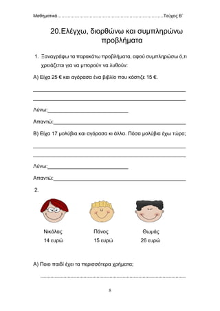 Μαθηματικά………………………………………………………………Τεύχος Β΄
8
20.Ελέγχω, διορθώνω και συμπληρώνω
προβλήματα
1. Ξαναγράφω τα παρακάτω προβλήματα, αφού συμπληρώσω ό,τι
χρειάζεται για να μπορούν να λυθούν:
Α) Είχα 25 € και αγόρασα ένα βιβλίο που κόστιζε 15 €.
_____________________________________________________
_____________________________________________________
Λύνω:____________________________
Απαντώ:______________________________________________
Β) Είχα 17 μολύβια και αγόρασα κι άλλα. Πόσα μολύβια έχω τώρα;
_____________________________________________________
_____________________________________________________
Λύνω:____________________________
Απαντώ:______________________________________________
2.
Νικόλας Πάνος Θωμάς
14 ευρώ 15 ευρώ 26 ευρώ
Α) Ποιο παιδί έχει τα περισσότερα χρήματα;
.....................................................................................................
 