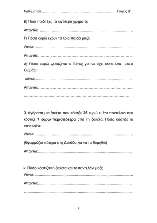 Μαθηματικά………………………………………………………………Τεύχος Β΄
9
Β) Ποιο παιδί έχει τα λιγότερα χρήματα;
Απαντώ: ...........................................................................................
Γ) Πόσα ευρώ έχουν τα τρία παιδιά μαζί;
Λύνω: ...............................................................................................
Απαντώ:…………………………………………………………………..
Δ) Πόσα ευρώ χρειάζεται ο Πάνος για να έχει τόσα όσα και ο
Θωμάς;
Λύνω:...............................................................................................
Απαντώ:………………………………………………………..…………
……………………………………………………………………..………
3. Αγόρασα μια ζακέτα που κόστιζε 25 ευρώ κι ένα παντελόνι που
κόστιζε 7 ευρώ περισσότερα από τη ζακέτα. Πόσο κόστιζε το
παντελόνι;
Λύνω: ................................................................................................
(Εφαρμόζω πάτημα στη Δεκάδα για να το θυμηθώ)
Απαντώ:............................................................................................
 Πόσο κόστιζαν η ζακέτα και το παντελόνι μαζί;
Λύνω: ................................................................................................
Απαντώ:............................................................................................
..........................................................................................................
 