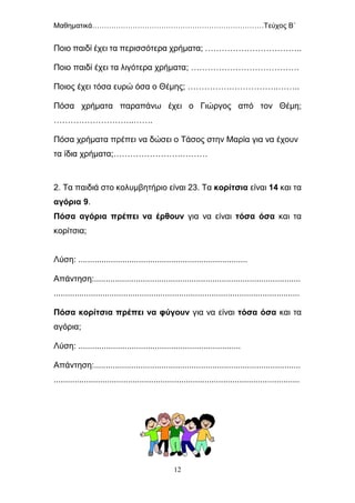 Μαθηματικά………………………………………………………………Τεύχος Β΄
12
Ποιο παιδί έχει τα περισσότερα χρήματα; ……………………………..
Ποιο παιδί έχει τα λιγότερα χρήματα; …………………………………
Ποιος έχει τόσα ευρώ όσα ο Θέμης; …………….……………..……..
Πόσα χρήματα παραπάνω έχει ο Γιώργος από τον Θέμη;
………………………..…….
Πόσα χρήματα πρέπει να δώσει ο Τάσος στην Μαρία για να έχουν
τα ίδια χρήματα;…………………….………
2. Τα παιδιά στο κολυμβητήριο είναι 23. Τα κορίτσια είναι 14 και τα
αγόρια 9.
Πόσα αγόρια πρέπει να έρθουν για να είναι τόσα όσα και τα
κορίτσια;
Λύση: .........................................................................
Απάντηση:.........................................................................................
..........................................................................................................
Πόσα κορίτσια πρέπει να φύγουν για να είναι τόσα όσα και τα
αγόρια;
Λύση: ......................................................................
Απάντηση:.........................................................................................
..........................................................................................................
 