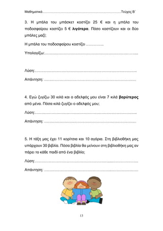 Μαθηματικά………………………………………………………………Τεύχος Β΄
13
3. Η μπάλα του μπάσκετ κοστίζει 25 € και η μπάλα του
ποδοσφαίρου κοστίζει 5 € λιγότερα. Πόσο κοστίζουν και οι δύο
μπάλες μαζί;
Η μπάλα του ποδοσφαίρου κοστίζει …………..
Υπολογίζω:………………………………………………………..……...
Λύση:……………………………………………………………………..
Απάντηση: ………………………………………………………………
4. Εγώ ζυγίζω 30 κιλά και ο αδελφός μου είναι 7 κιλά βαρύτερος
από μένα. Πόσα κιλά ζυγίζει ο αδελφός μου;
Λύση:……………………………………………………………………..
Απάντηση: ………………………………………………………………
5. Η τάξη μας έχει 11 κορίτσια και 10 αγόρια. Στη βιβλιοθήκη μας
υπάρχουν 30 βιβλία. Πόσα βιβλία θα μείνουν στη βιβλιοθήκη μας αν
πάρει το κάθε παιδί από ένα βιβλίο;
Λύση:………………………………………………….....………………..
Απάντηση: ……………………………………………..…………………
 