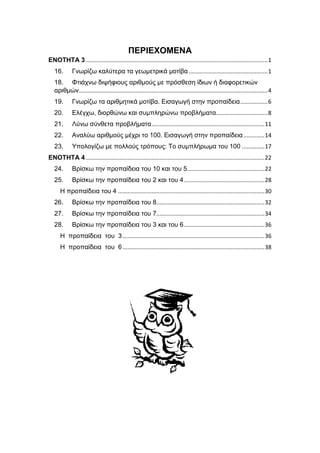 ΠΕΡΙΕΧΟΜΕΝΑ
ΕΝΟΤΗΤΑ 3.................................................................................................................1
16. Γνωρίζω καλύτερα τα γεωμετρικά μοτίβα.................................................1
18. Φτιάχνω διψήφιους αριθμούς με πρόσθεση ίδιων ή διαφορετικών
αριθμών.....................................................................................................................4
19. Γνωρίζω τα αριθμητικά μοτίβα. Εισαγωγή στην προπαίδεια.................6
20. Ελέγχω, διορθώνω και συμπληρώνω προβλήματα................................8
21. Λύνω σύνθετα προβλήματα......................................................................11
22. Αναλύω αριθμούς μέχρι το 100. Εισαγωγή στην προπαίδεια.............14
23. Υπολογίζω με πολλούς τρόπους: Το συμπλήρωμα του 100 ..............17
ΕΝΟΤΗΤΑ 4...............................................................................................................22
24. Βρίσκω την προπαίδεια του 10 και του 5................................................22
25. Βρίσκω την προπαίδεια του 2 και του 4..................................................28
Η προπαίδεια του 4 ...........................................................................................30
26. Βρίσκω την προπαίδεια του 8...................................................................32
27. Βρίσκω την προπαίδεια του 7...................................................................34
28. Βρίσκω την προπαίδεια του 3 και του 6..................................................36
Η προπαίδεια του 3........................................................................................36
Η προπαίδεια του 6........................................................................................38
 