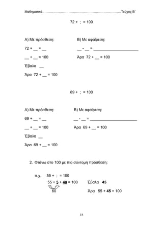 Μαθηματικά………………………………………………………………Τεύχος Β΄
18
72 + ; = 100
Α) Με πρόσθεση: Β) Με αφαίρεση:
72 + __ = __ __ - __ = _____________________
__ + __ = 100 Άρα 72 + __ = 100
Έβαλα __
Άρα 72 + __ = 100
69 + ; = 100
Α) Με πρόσθεση: Β) Με αφαίρεση:
69 + __ = __ __ - __ = ______________________
__ + __ = 100 Άρα 69 + __ = 100
Έβαλα __
Άρα 69 + __ = 100
2. Φτάνω στο 100 με πιο σύντομη πρόσθεση:
π.χ. 55 + ; = 100
55 + 5 + 40 = 100 Έβαλα 45
60 Άρα 55 + 45 = 100
 