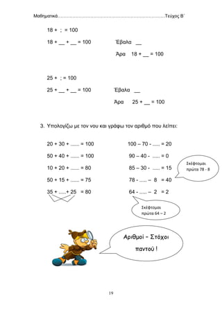 Μαθηματικά………………………………………………………………Τεύχος Β΄
19
18 + ; = 100
18 + __ + __ = 100 Έβαλα __
Άρα 18 + __ = 100
25 + ; = 100
25 + __ + __ = 100 Έβαλα __
Άρα 25 + __ = 100
3. Υπολογίζω με τον νου και γράφω τον αριθμό που λείπει:
20 + 30 + ...... = 100 100 – 70 - ..... = 20
50 + 40 + ...... = 100 90 – 40 - ..... = 0
10 + 20 + ...... = 80 85 – 30 - ..... = 15
50 + 15 + ...... = 75 78 - ..... – 8 = 40
35 + .....+ 25 = 80 64 - ..... – 2 = 2
Σκέφτομαι
πρώτα 64 – 2
Σκέφτομαι
πρώτα 78 - 8
Αριθμοί – Στόχοι
παντού !
 