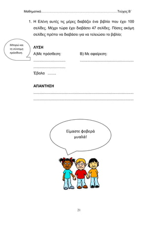 Μαθηματικά………………………………………………………………Τεύχος Β΄
21
1. Η Ελένη αυτές τις μέρες διαβάζει ένα βιβλίο που έχει 100
σελίδες. Μέχρι τώρα έχει διαβάσει 47 σελίδες. Πόσες ακόμη
σελίδες πρέπει να διαβάσει για να τελειώσει το βιβλίο;
ΛΥΣΗ
Α)Με πρόσθεση: Β) Με αφαίρεση:
............................... ....................................................
...............................
Έβαλα ........
ΑΠΑΝΤΗΣΗ
.................................................................................................
.................................................................................................
Μπορώ και
τη σύντομη
πρόσθεση.
Είμαστε φοβερά
μυαλά!
 