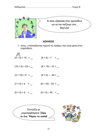 Μαθηματικά………………………………………………………………Τεύχος Β΄
24
ΑΣΚΗΣΕΙΣ
1. Λύνω, υπολογίζοντας πρώτα τις πράξεις που είναι μέσα στην
παρένθεση:
20
(4 × 5) + 15 = __ (6 × 5) – 7 = __
(10 × 5) + 23 = __ (8 × 10) – 31 = __
(3 × 10) + 9 = __ (8 × 5) – 30 = __
(7 × 5) + 4 = __ (6 × 10) – 25 = __
(5 × 5) + 6 = __ (9 × 5) – 40 = __
Κι άλλη εξάσκηση στην προπαίδεια
για να την παίζουμε στα...
δάχτυλα!
Συνεχίζω με
μικροπροβλήματα: Ξέρω
το ένα. Ψάχνω τα πολλά!
 