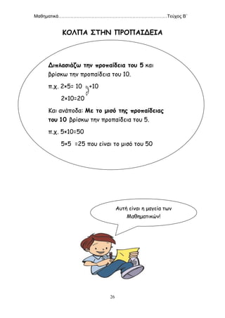 Μαθηματικά………………………………………………………………Τεύχος Β΄
26
ΚΟΛΠΑ ΣΤΗΝ ΠΡΟΠΑΙΔΕΙΑ
Διπλασιάζω την προπαίδεια του 5 και
βρίσκω την προπαίδεια του 10.
π.χ. 2×5= 10 +10
2×10=20
Και ανάποδα: Με το μισό της προπαίδειας
του 10 βρίσκω την προπαίδεια του 5.
π.χ. 5×10=50
5×5 =25 που είναι το μισό του 50
Αυτή είναι η μαγεία των
Μαθηματικών!
 
