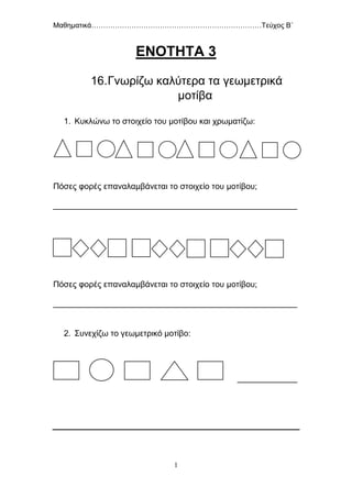 Μαθηματικά………………………………………………………………Τεύχος Β΄
1
ΕΝΟΤΗΤΑ 3
16.Γνωρίζω καλύτερα τα γεωμετρικά
μοτίβα
1. Κυκλώνω το στοιχείο του μοτίβου και χρωματίζω:
Πόσες φορές επαναλαμβάνεται το στοιχείο του μοτίβου;
_____________________________________________________
Πόσες φορές επαναλαμβάνεται το στοιχείο του μοτίβου;
_____________________________________________________
2. Συνεχίζω το γεωμετρικό μοτίβο:
_____________
 