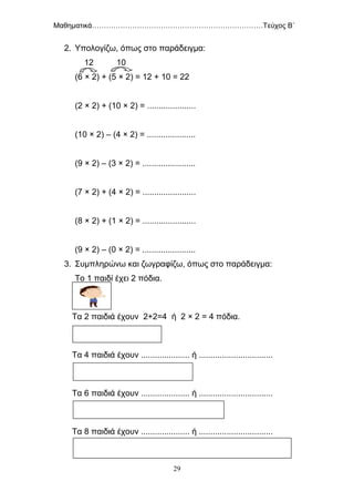 Μαθηματικά………………………………………………………………Τεύχος Β΄
29
2. Υπολογίζω, όπως στο παράδειγμα:
12 10
(6 × 2) + (5 × 2) = 12 + 10 = 22
(2 × 2) + (10 × 2) = .....................
(10 × 2) – (4 × 2) = .....................
(9 × 2) – (3 × 2) = .......................
(7 × 2) + (4 × 2) = .......................
(8 × 2) + (1 × 2) = .......................
(9 × 2) – (0 × 2) = .......................
3. Συμπληρώνω και ζωγραφίζω, όπως στο παράδειγμα:
Το 1 παιδί έχει 2 πόδια.
Τα 2 παιδιά έχουν 2+2=4 ή 2 × 2 = 4 πόδια.
Τα 4 παιδιά έχουν ..................... ή ................................
Τα 6 παιδιά έχουν ..................... ή ................................
Τα 8 παιδιά έχουν ..................... ή ................................
 