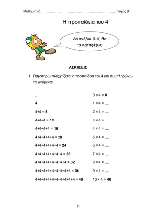 Μαθηματικά………………………………………………………………Τεύχος Β΄
30
Η προπαίδεια του 4
ΑΣΚΗΣΕΙΣ
1. Παρατηρώ πώς χτίζεται η προπαίδεια του 4 και συμπληρώνω
τα γινόμενα:
_
4
4+4 = 8
4+4+4 = 12
4+4+4+4 = 16
4+4+4+4+4 = 20
4+4+4+4+4+4 = 24
4+4+4+4+4+4+4 = 28
4+4+4+4+4+4+4+4 = 32
4+4+4+4+4+4+4+4+4 = 36
4+4+4+4+4+4+4+4+4+4 = 40
0 × 4 = 0
1 × 4 = ....
2 × 4 = ....
3 × 4 = ....
4 × 4 = ....
5 × 4 = ....
6 × 4 = ....
7 × 4 = ....
8 × 4 = ....
9 × 4 = ....
10 × 4 = 40
Αν ανέβω 4-4, θα
τα καταφέρω;
 