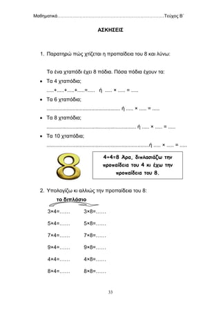 Μαθηματικά………………………………………………………………Τεύχος Β΄
33
ΑΣΚΗΣΕΙΣ
1. Παρατηρώ πώς χτίζεται η προπαίδεια του 8 και λύνω:
Το ένα χταπόδι έχει 8 πόδια. Πόσα πόδια έχουν τα:
 Τα 4 χταπόδια;
.....+.....+.....+.....=..... ή ..... × ..... = .....
 Τα 6 χταπόδια;
................................................... ή ..... × ..... = .....
 Τα 8 χταπόδια;
.............................................................. ή ..... × ..... = .....
 Τα 10 χταπόδια;
.......................................................................ή ..... × ..... = .....
2. Υπολογίζω κι αλλιώς την προπαίδεια του 8:
το διπλάσιο
3×4=……
5×4=……
7×4=……
9×4=……
4×4=……
8×4=……
3×8=……
5×8=……
7×8=……
9×8=……
4×8=……
8×8=……
4+4=8 Άρα, διπλασιάζω την
προπαίδεια του 4 κι έχω την
προπαίδεια του 8.
 