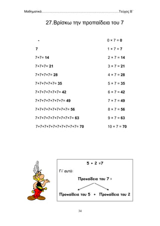 Μαθηματικά………………………………………………………………Τεύχος Β΄
34
27.Βρίσκω την προπαίδεια του 7
- 0 × 7 = 0
7 1 × 7 = 7
7+7= 14 2 × 7 = 14
7+7+7= 21 3 × 7 = 21
7+7+7+7= 28 4 × 7 = 28
7+7+7+7+7= 35 5 × 7 = 35
7+7+7+7+7+7= 42 6 × 7 = 42
7+7+7+7+7+7+7= 49 7 × 7 = 49
7+7+7+7+7+7+7+7= 56 8 × 7 = 56
7+7+7+7+7+7+7+7+7= 63 9 × 7 = 63
7+7+7+7+7+7+7+7+7+7= 70 10 × 7 = 70
5 + 2 =7
Γι’ αυτό:
Προπαίδεια του 7 =
Προπαίδεια του 5 + Προπαίδεια του 2
 