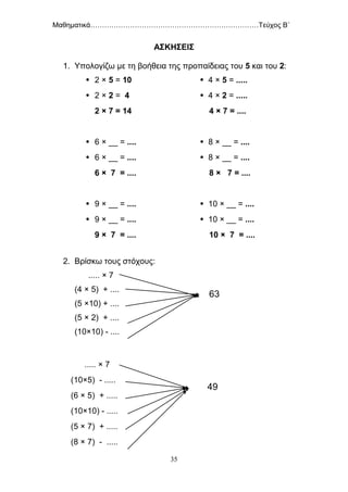 Μαθηματικά………………………………………………………………Τεύχος Β΄
35
ΑΣΚΗΣΕΙΣ
1. Υπολογίζω με τη βοήθεια της προπαίδειας του 5 και του 2:
 2 × 5 = 10  4 × 5 = .....
 2 × 2 = 4  4 × 2 = .....
2 × 7 = 14 4 × 7 = ....
 6 × __ = ....  8 × __ = ....
 6 × __ = ....  8 × __ = ....
6 × 7 = .... 8 × 7 = ....
 9 × __ = ....  10 × __ = ....
 9 × __ = ....  10 × __ = ....
9 × 7 = .... 10 × 7 = ....
2. Βρίσκω τους στόχους:
..... × 7
(4 × 5) + ....
(5 ×10) + ....
(5 × 2) + ....
(10×10) - ....
..... × 7
(10×5) - .....
(6 × 5) + .....
(10×10) - .....
(5 × 7) + .....
(8 × 7) - .....
63
49
 