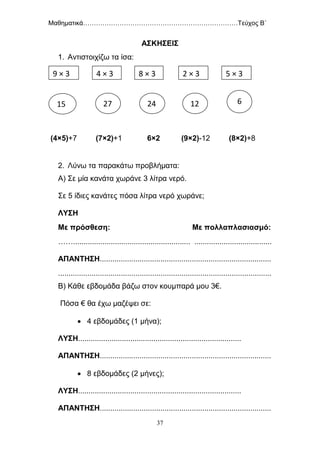 Μαθηματικά………………………………………………………………Τεύχος Β΄
37
ΑΣΚΗΣΕΙΣ
1. Αντιστοιχίζω τα ίσα:
(4×5)+7 (7×2)+1 6×2 (9×2)-12 (8×2)+8
2. Λύνω τα παρακάτω προβλήματα:
Α) Σε μία κανάτα χωράνε 3 λίτρα νερό.
Σε 5 ίδιες κανάτες πόσα λίτρα νερό χωράνε;
ΛΥΣΗ
Με πρόσθεση: Με πολλαπλασιασμό:
……........................................................ .....................................
ΑΠΑΝΤΗΣΗ..................................................................................
......................................................................................................
Β) Κάθε εβδομάδα βάζω στον κουμπαρά μου 3€.
Πόσα € θα έχω μαζέψει σε:
 4 εβδομάδες (1 μήνα);
ΛΥΣΗ..............................................................................
ΑΠΑΝΤΗΣΗ..................................................................................
 8 εβδομάδες (2 μήνες);
ΛΥΣΗ..............................................................................
ΑΠΑΝΤΗΣΗ..................................................................................
9 × 3 4 × 3 8 × 3 2 × 3
3 3=3
5 × 3
15 27 24 12 6
 