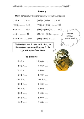 Μαθηματικά………………………………………………………………Τεύχος Β΄
39
Άσκηση
• Με τη βοήθεια των παραπάνω κάνω τους υπολογισμούς:
(2×6) + ......... = 24 (3×6) + (5×2) + ……..= 32
(10×6) - ......... = 49 (7×6) - ( 10×2) - ….…. =12
(6×6) + ......... = 48 (8×6) + (5×10) + …….. =100
(4×6) - ......... = 17 (10×10) - (9×6) = …..….
(5×6) + 7 + ...... .= 50 (5×6) - (6×5) = ……...
Το διπλάσιο
2 × 3 = ..... 2 × 6 = .....
4 × 3 = ..... 4 × 6 = .....
7 × 3 = ..... 7 × 6 = .....
5 × 3 = ..... 5 × 6 = .....
10 × 3 = ..... 10 × 6 = .....
6 × 3 = ..... 6 × 6 = .....
9 × 3 = ..... 9 × 6 = .....
3 × 3 = ..... 3 × 6 = .....
8 × 3 = ..... 8 × 6 = .....
1 × 3 = ..... 1 × 6 = .....
Το διπλάσιο του 3 είναι το 6. Άρα, αν
διπλασιάσω την προπαίδεια του 3, θα
έχω την προπαίδεια του 6.
Τρομερά
κόλπα για
τρομερά μυαλά!
 