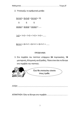 Μαθηματικά………………………………………………………………Τεύχος Β΄
3
2. Υπολογίζω τα αριθμητικά μοτίβα:
2+1+2 + 2+1+2 + 2+1+2 = 15
5 5 5
3+3+2 + 3+3+2 + 3+3+2 = .....
1+3 + 1+3 + 1+3 + 1+3 + 1+3 = ......
8+1+1 + 8+1+1 + 8+1+1 + 8+1+1 = ......
ΠΡΟΒΛΗΜΑ
3. Στο περιβόλι του παππού υπάρχουν 24 πορτοκαλιές, 18
μανταρινιές, 6 λεμονιές και 2 ροδιές. Πόσα είναι όλα τα δέντρα
στο περιβόλι του παππού;
ΛΥΣΗ: ...............................................................................................
ΑΠΑΝΤΗΣΗ: Όλα τα δέντρα στο περιβόλι ...................................... .
Εγώ θα υπολογίσω εύκολα
όπως έμαθα.
 
