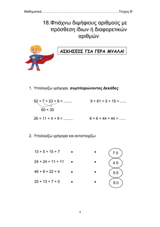 Μαθηματικά………………………………………………………………Τεύχος Β΄
4
18.Φτιάχνω διψήφιους αριθμούς με
πρόσθεση ίδιων ή διαφορετικών
αριθμών
1. Υπολογίζω γρήγορα, συμπληρώνοντας Δεκάδες:
52 + 7 + 23 + 8 = ........ 9 + 61 + 5 + 15 = ......
60 + 30
26 + 11 + 4 + 9 = ......... 6 + 6 + 44 + 44 = ......
2. Υπολογίζω γρήγορα και αντιστοιχίζω:
13 + 5 + 15 + 7  
24 + 24 + 11 + 11  
46 + 8 + 22 + 4  
25 + 13 + 7 + 5  
ΑΣΚΗΣΕΙΣ ΓΙΑ ΓΕΡΑ ΜΥΑΛΑ!
7 0
4 0
5 0
8 0
 
