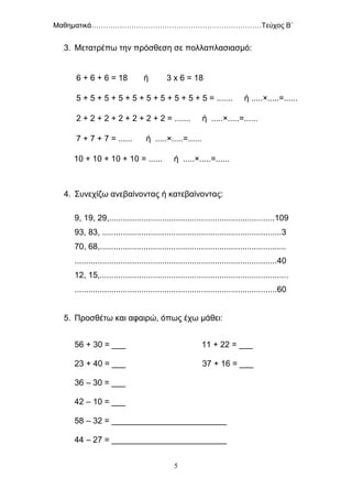 Μαθηματικά………………………………………………………………Τεύχος Β΄
5
3. Μετατρέπω την πρόσθεση σε πολλαπλασιασμό:
6 + 6 + 6 = 18 ή 3 x 6 = 18
5 + 5 + 5 + 5 + 5 + 5 + 5 + 5 + 5 + 5 = ....... ή .....×.....=......
2 + 2 + 2 + 2 + 2 + 2 + 2 = ....... ή .....×.....=......
7 + 7 + 7 = ...... ή .....×.....=......
10 + 10 + 10 + 10 = ...... ή .....×.....=......
4. Συνεχίζω ανεβαίνοντας ή κατεβαίνοντας:
9, 19, 29,........................................................................109
93, 83, ..............................................................................3
70, 68,.................................................................................
........................................................................................40
12, 15,..................................................................................
........................................................................................60
5. Προσθέτω και αφαιρώ, όπως έχω μάθει:
56 + 30 = ___ 11 + 22 = ___
23 + 40 = ___ 37 + 16 = ___
36 – 30 = ___
42 – 10 = ___
58 – 32 = _________________________
44 – 27 = _________________________
 