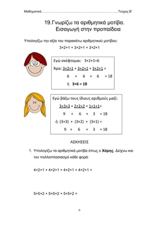Μαθηματικά………………………………………………………………Τεύχος Β΄
6
19.Γνωρίζω τα αριθμητικά μοτίβα.
Εισαγωγή στην προπαίδεια
Υπολογίζω την αξία του παρακάτω αριθμητικού μοτίβου:
3+2+1 + 3+2+1 + 3+2+1
ΑΣΚΗΣΕΙΣ
1. Υπολογίζω τα αριθμητικά μοτίβα όπως ο Χάρης. Δείχνω και
τον πολλαπλασιασμό κάθε φορά:
4+2+1 + 4+2+1 + 4+2+1 + 4+2+1 =
5+5+2 + 5+5+2 + 5+5+2 =
Εγώ σκέφτομαι: 3+2+1=6
Άρα: 3+2+1 + 3+2+1 + 3+2+1 =
6 + 6 + 6 = 18
ή 3×6 = 18
Εγώ βάζω τους ίδιους αριθμούς μαζί:
3+3+3 + 2+2+2 + 1+1+1=
9 + 6 + 3 = 18
ή (3×3) + (3×2) + (3×1) =
9 + 6 + 3 = 18
 