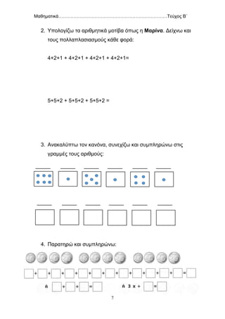 Μαθηματικά………………………………………………………………Τεύχος Β΄
7
2. Υπολογίζω τα αριθμητικά μοτίβα όπως η Μαρίνα. Δείχνω και
τους πολλαπλασιασμούς κάθε φορά:
4+2+1 + 4+2+1 + 4+2+1 + 4+2+1=
5+5+2 + 5+5+2 + 5+5+2 =
3. Ανακαλύπτω τον κανόνα, συνεχίζω και συμπληρώνω στις
γραμμές τους αριθμούς:
_____ _____ _____ _____ _____ _____
_____ _____ _____ _____ _____ _____
4. Παρατηρώ και συμπληρώνω:
 