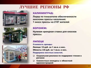 11
ВОРОНЕЖ:
Нулевая арендная ставка для киосков
прессы.
Стоимость аренды:
Липецк: 12 руб. за 1 кв.м. в мес.
Область: 2-8 руб. за 1 кв.м. в мес.
Поддержка местных властей.
 Социальная реклама по поддержке чтения в
регионе
 Совместные конкурсы с областной
администрацией
ЛИПЕЦК
КАЛИНИНГРАД:
Лидер по показателю обеспеченности
киосками прессы населения:
1 киоск прессы на 2197 жителей
11
 