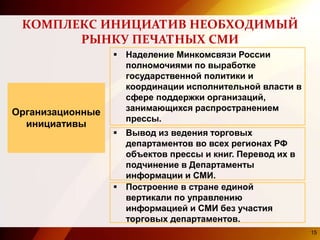 КОМПЛЕКС ИНИЦИАТИВ НЕОБХОДИМЫЙ
РЫНКУ ПЕЧАТНЫХ СМИ
Организационные
инициативы
 Наделение Минкомсвязи России
полномочиями по выработке
государственной политики и
координации исполнительной власти в
сфере поддержки организаций,
занимающихся распространением
прессы.
 Вывод из ведения торговых
департаментов во всех регионах РФ
объектов прессы и книг. Перевод их в
подчинение в Департаменты
информации и СМИ.
 Построение в стране единой
вертикали по управлению
информацией и СМИ без участия
торговых департаментов.
15
 