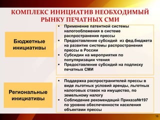 КОМПЛЕКС ИНИЦИАТИВ НЕОБХОДИМЫЙ
РЫНКУ ПЕЧАТНЫХ СМИ
Бюджетные
инициативы
Региональные
инициативы
 Применение патентной системы
налогообложения в системе
распространения прессы
 Предоставление субсидий из фед.бюджета
на развитие системы распространения
прессы в России
 Субсидии на мероприятия по
популяризации чтения
 Предоставление субсидий на подписку
печатных СМИ
 Поддержка распространителей прессы в
виде льготных условий аренды, льготных
налоговых ставок на имущество, по
земельному налогу
 Соблюдение рекомендаций Приказа№197
по уровню обеспеченности населения
объектами прессы
16
 