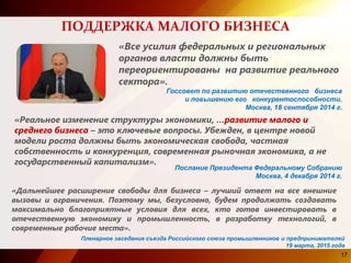 17
ПОДДЕРЖКА МАЛОГО БИЗНЕСА
«Все усилия федеральных и региональных
органов власти должны быть
переориентированы на развитие реального
сектора».
Госсовет по развитию отечественного бизнеса
и повышению его конкурентоспособности.
Москва, 18 сентября 2014 г.
«Реальное изменение структуры экономики, …развитие малого и
среднего бизнеса – это ключевые вопросы. Убежден, в центре новой
модели роста должны быть экономическая свобода, частная
собственность и конкуренция, современная рыночная экономика, а не
государственный капитализм».
«Дальнейшее расширение свободы для бизнеса – лучший ответ на все внешние
вызовы и ограничения. Поэтому мы, безусловно, будем продолжать создавать
максимально благоприятные условия для всех, кто готов инвестировать в
отечественную экономику и промышленность, в разработку технологий, в
современные рабочие места».
Послание Президента Федеральному Собранию
Москва, 4 декабря 2014 г.
Пленарное заседание съезда Российского союза промышленников и предпринимателей
19 марта, 2015 года
 