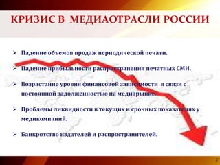  Падение объемов продаж периодической печати.
 Падение прибыльности распространения печатных СМИ.
 Возрастание уровня финансовой зависимости в связи с
постоянной задолженностью на медиарынке.
 Проблемы ликвидности в текущих и срочных показателях у
медикомпаний.
 Банкротство издателей и распространителей.
2
КРИЗИС В МЕДИАОТРАСЛИ РОССИИ
2
 