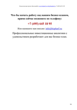 Консалтинговая группа «БизпланиКо» www.bizplan5.ru info@bizplan5.ru +7 (495) 645 18 95
10
Что бы начать работу над вашим бизнес-планом,
прямо сейчас позвоните по телефону:
+7 (495) 645 18 95
Или напишите нам письмо: info@bizplan5.ru
Профессиональные инвестиционные аналитики с
удовольствием разработают для вас бизнес-план.
 