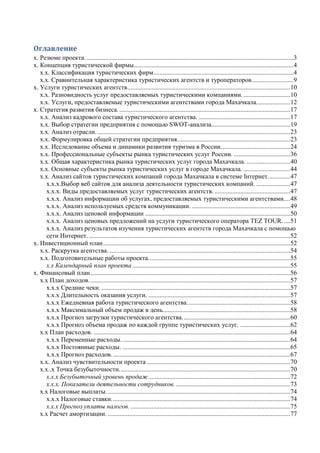 Оглавление
х. Резюме проекта. ................................................................................................................................3
х. Концепция туристической фирмы...................................................................................................4
х.х. Классификация туристических фирм.......................................................................................4
х.х. Сравнительная характеристика туристических агентств и туроператоров..........................9
х. Услуги туристических агентств.....................................................................................................10
х.х. Разновидность услуг предоставляемых туристическими компаниями..............................10
х.х. Услуги, предоставляемые туристическими агентствами города Махачкала.....................12
х. Стратегия развития бизнеса...........................................................................................................17
х.х. Анализ кадрового состава туристического агентства. .........................................................17
х.х. Выбор стратегии предприятия с помощью SWOT-анализа.................................................19
х.х. Анализ отрасли.........................................................................................................................23
х.х. Формулировка общей стратегии предприятия......................................................................23
х.х. Исследование объема и динамики развития туризма в России...........................................24
х.х. Профессиональные субъекты рынка туристических услуг России. ...................................36
х.х. Общая характеристика рынка туристических услуг города Махачкала. ...........................40
х.х. Основные субъекты рынка туристических услуг в городе Махачкала. .............................44
х.х. Анализ сайтов туристических компаний города Махачкала в системе Інтернет..............47
х.х.х.Выбор веб сайтов для анализа деятельности туристических компаний. .....................47
х.х.х. Виды предоставляемых услуг туристических агентств. ...............................................47
х.х.х. Анализ информации об услугах, предоставляемых туристическими агентствами....48
х.х.х. Анализ используемых средств коммуникации. .............................................................49
х.х.х. Анализ ценовой информации ..........................................................................................50
х.х.х. Анализ ценовых предложений на услуги туристического оператора TEZ TOUR.....51
х.х.х. Анализ результатов изучения туристических агентств города Махачкала с помощью
сети Интернет..............................................................................................................................52
х. Инвестиционный план....................................................................................................................52
х.х. Раскрутка агентства. ................................................................................................................54
х.х. Подготовительные работы проекта........................................................................................55
х.х Календарный план проекта..................................................................................................55
х. Финансовый план............................................................................................................................56
х.х План доходов.............................................................................................................................57
х.х.х Средние чеки. .....................................................................................................................57
х.х.х Длительность оказания услуги. ........................................................................................57
х.х.х Ежедневная работа туристического агентства................................................................58
х.х.х Максимальный объем продаж в день...............................................................................58
х.х.х Прогноз загрузки туристического агентства...................................................................60
х.х.х Прогноз объема продаж по каждой группе туристических услуг. ...............................62
х.х План расходов. ..........................................................................................................................64
х.х.х Переменные расходы.........................................................................................................64
х.х.х Постоянные расходы. ........................................................................................................65
х.х.х Прогноз расходов...............................................................................................................67
х.х. Анализ чувствительности проекта .........................................................................................70
х.х..х Точка безубыточности..........................................................................................................70
х.х.х Безубыточный уровень продаж........................................................................................72
х.х.х. Показатели деятельности сотрудников........................................................................73
х.х Налоговые выплаты. .................................................................................................................74
х.х.х Налоговые ставки...............................................................................................................74
х.х.х Прогноз уплаты налогов. ...................................................................................................75
х.х Расчет амортизации. .................................................................................................................77
 
