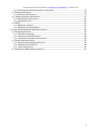Консалтинговая группа «БизпланиКо» www.bizplan5.ru info@bizplan5.ru +7 (495) 645 18 95
2
х.х.х Ежемесячные амортизационные отчисления..................................................................77
х.х. Финансовый анализ .................................................................................................................78
х.х.х Основная деятельность......................................................................................................78
х.х.х Инвестиционная деятельность..............................................................................................81
х.х.х Финансовая деятельность..................................................................................................82
х.х.х Денежный поток.................................................................................................................84
х.х. ОПиУ.........................................................................................................................................85
х.х.х Прибыли и убытки. ............................................................................................................85
х.х.х Динамика чистой прибыли................................................................................................87
х. Анализ инвестиционной привлекательности. ..............................................................................88
х.х. Финансовый анализ. ................................................................................................................88
х.х.х. Показатели продаж ...........................................................................................................88
х.х.х. Показатели рентабельности .............................................................................................88
х.х.х. Показатели основной деятельности. ...............................................................................88
х.х. Инвестиционный анализ..........................................................................................................89
х.х.х Чистый дисконтированный доход....................................................................................89
х.х.х. Показатели доходности. ...................................................................................................90
х.х.х. Срок окупаемости. ............................................................................................................90
х.х. Показатели эффективности проекта.......................................................................................91
 