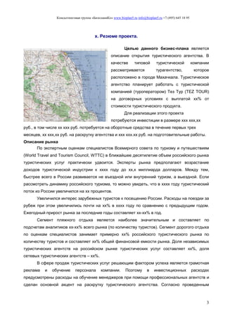 Консалтинговая группа «БизпланиКо» www.bizplan5.ru info@bizplan5.ru +7 (495) 645 18 95
3
х. Резюме проекта.
Целью данного бизнес-плана является
описание открытия туристического агентства. В
качестве типовой туристической компании
рассматривается турагентство, которое
расположено в городе Махачкала. Туристическое
агентство планирует работать с туристической
компанией (туроператором) Тез Тур (TEZ TOUR)
на договорных условиях с выплатой хх% от
стоимости туристического продукта.
Для реализации этого проекта
потребуются инвестиции в размере ххх ххх,хх
руб., в том числе хх ххх руб. потребуется на оборотные средства в течение первых трех
месяцев, хх ххх,хх руб. на раскрутку агентства и ххх ххх.хх руб. на подготовительные работы.
Описание рынка
По экспертным оценкам специалистов Всемирного совета по туризму и путешествиям
(World Travel and Tourism Council, WTTC) в ближайшее десятилетие объем российского рынка
туристических услуг практически удвоится. Эксперты рынка предполагают возрастание
доходов туристической индустрии к хххх году до хх,х миллиарда долларов. Между тем,
быстрее всего в России развивается не въездной или внутренний туризм, а выездной. Если
рассмотреть динамику российского туризма, то можно увидеть, что в хххх году туристический
поток из России увеличился на хх процентов.
Увеличился интерес зарубежных туристов к посещению России. Расходы на поездки за
рубеж при этом увеличились почти на хх% в хххх году по сравнению с предыдущим годом.
Ежегодный прирост рынка за последние годы составляет хх-хх% в год.
Сегмент пляжного отдыха является наиболее значительным и составляет по
подсчетам аналитиков хх-хх% всего рынка (по количеству туристов). Сегмент дорогого отдыха
по оценкам специалистов занимает примерно хх% российского туристического рынка по
количеству туристов и составляет хх% общей финансовой емкости рынка. Доля независимых
туристических агентств на российском рынке туристических услуг составляет хх%, доля
сетевых туристических агентств – хх%.
В сфере продаж туристических услуг решающим фактором успеха является грамотная
реклама и обучение персонала компании. Поэтому в инвестиционных расходах
предусмотрены расходы на обучение менеджеров при помощи профессиональных агентств и
сделан основной акцент на раскрутку туристического агентства. Согласно проведенным
 