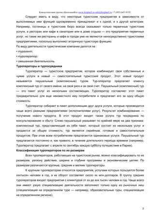 Консалтинговая группа «БизпланиКо» www.bizplan5.ru info@bizplan5.ru +7 (495) 645 18 95
5
Следует иметь в виду, что некоторые туристские предприятия в зависимости от
выполняемых ими функций одновременно принадлежат и к одной, и к другой категории.
Например, гостиницы и туристские бюро всегда оказывают только первичные туристские
услуги, а ресторан или кафе в санатории или в доме отдыха — это предприятия первичных
услуг, но такие же рестораны и кафе в городе уже не являются непосредственно туристскими
предприятиями, поскольку выполняют вторичную туристскую функцию.
По виду деятельности туристические компании делятся на :
• турагент;
• туроператор;
• смешанная деятельность.
Туроператоры и турпосредники
Туроператор — туристское предприятие, которое комбинирует свои собственные и
чужие услуги в новый — самостоятельный туристский продукт. Этот новый продукт
называется паушальным (комплексным) туром. Тур-оператор предлагает клиенту
комплексный тур от своего имени, на свой риск и за свой счет. Паушальный (комплексный) тур
— это пакет услуг из нескольких составляющих. Туроператор составляет этот пакет
предварительно для еще неизвестного ему потребителя и предлагает его за одну общую
стоимость.
Туроператор собирает в пакет дополняющие друг друга услуги, которые производятся
чаще всего разными предприятиями (исполнителями услуг). Результат комбинирования —
получение нового продукта. В этот продукт входят также услуги тур посредника по
консультированию и сбыту. Слово паушальный указывает по крайней мере на два признака:
комплексный тур, представляющий из себя пакет, который состоит из нескольких услуг и
продается за общую стоимость; тур является серийным, готовым и самостоятельным
продуктом. При этом всем потребителям предлагаются одинаковые услуги. Паушальный тур
предлагается постоянно и, как правило, в течение длительного периода времени (например,
Туроператор предлагает с апреля по сентябрь каждую субботу путешествие в Париж).
Классификация туроператоров по их размерам
Всех туроператоров, работающих на туристском рынке, можно классифицировать по их
размерам, региону действия, ширине и глубине программы и экономическим целям. По
размерам различаются крупные, средние и мелкие туроператоры.
К крупным туроператорам относятся предприятия, услугами которых пользуется более
хххтысяч человек в год, а их оборот составляет около хх млн.долларов. В группу средних
туроператоров входят предприятия с клиентурой от хх до ххх тысяч человек в год. Чаще всего
они имеют узкую специализацию деятельности заполняют только одну из рыночных ниш
(специализация на определенном туре — например, образовательные туры; специализация
на определенном регионе).
 