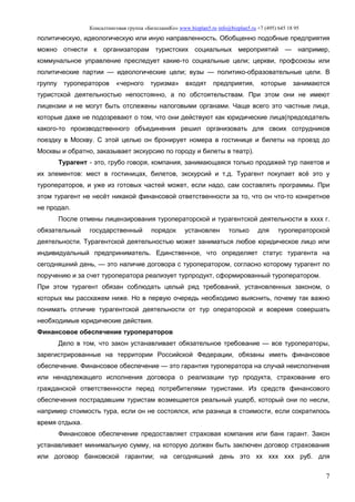 Консалтинговая группа «БизпланиКо» www.bizplan5.ru info@bizplan5.ru +7 (495) 645 18 95
7
политическую, идеологическую или иную направленность. Обобщенно подобные предприятия
можно отнести к организаторам туристских социальных мероприятий — например,
коммунальное управление преследует какие-то социальные цели; церкви, профсоюзы или
политические партии — идеологические цели; вузы — политико-образовательные цели. В
группу туроператоров «черного туризма» входят предприятия, которые занимаются
туристской деятельностью непостоянно, а по обстоятельствам. При этом они не имеют
лицензии и не могут быть отслежены налоговыми органами. Чаще всего это частные лица,
которые даже не подозревают о том, что они действуют как юридические лица(председатель
какого-то производственного объединения решил организовать для своих сотрудников
поездку в Москву. С этой целью он бронирует номера в гостинице и билеты на проезд до
Москвы и обратно, заказывает экскурсию по городу и билеты в театр).
Турагент - это, грубо говоря, компания, занимающаяся только продажей тур пакетов и
их элементов: мест в гостиницах, билетов, экскурсий и т.д. Турагент покупает всё это у
туроператоров, и уже из готовых частей может, если надо, сам составлять программы. При
этом турагент не несёт никакой финансовой ответственности за то, что он что-то конкретное
не продал.
После отмены лицензирования туроператорской и турагентской деятельности в хххх г.
обязательный государственный порядок установлен только для туроператорской
деятельности. Турагентской деятельностью может заниматься любое юридическое лицо или
индивидуальный предприниматель. Единственное, что определяет статус турагента на
сегодняшний день, — это наличие договора с туроператором, согласно которому турагент по
поручению и за счет туроператора реализует турпродукт, сформированный туроператором.
При этом турагент обязан соблюдать целый ряд требований, установленных законом, о
которых мы расскажем ниже. Но в первую очередь необходимо выяснить, почему так важно
понимать отличие турагентской деятельности от тур операторской и вовремя совершать
необходимые юридические действия.
Финансовое обеспечение туроператоров
Дело в том, что закон устанавливает обязательное требование — все туроператоры,
зарегистрированные на территории Российской Федерации, обязаны иметь финансовое
обеспечение. Финансовое обеспечение — это гарантия туроператора на случай неисполнения
или ненадлежащего исполнения договора о реализации тур продукта, страхование его
гражданской ответственности перед потребителями туристами. Из средств финансового
обеспечения пострадавшим туристам возмещается реальный ущерб, который они по несли,
например стоимость тура, если он не состоялся, или разница в стоимости, если сократилось
время отдыха.
Финансовое обеспечение предоставляет страховая компания или банк гарант. Закон
устанавливает минимальную сумму, на которую должен быть заключен договор страхования
или договор банковской гарантии; на сегодняшний день это хх ххх ххх руб. для
 