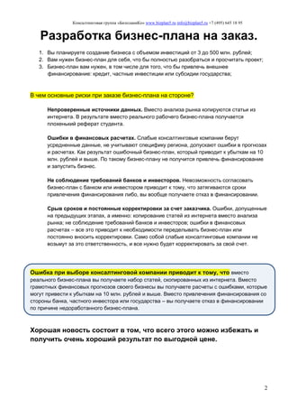 Консалтинговая группа «БизпланиКо» www.bizplan5.ru info@bizplan5.ru +7 (495) 645 18 95
2
Разработка бизнес-плана на заказ.
1. Вы планируете создание бизнеса с объемом инвестиций от 3 до 500 млн. рублей;
2. Вам нужен бизнес-план для себя, что бы полностью разобраться и просчитать проект;
3. Бизнес-план вам нужен, в том числе для того, что бы привлечь внешнее
финансирование: кредит, частные инвестиции или субсидии государства;
В чем основные риски при заказе бизнес-плана на стороне?
Непроверенные источники данных. Вместо анализа рынка копируются статьи из
интернета. В результате вместо реального рабочего бизнес-плана получается
плохенький реферат студента.
Ошибки в финансовых расчетах. Слабые консалтинговые компании берут
усредненные данные, не учитывают специфику региона, допускают ошибки в прогнозах
и расчетах. Как результат ошибочный бизнес-план, который приводит к убыткам на 10
млн. рублей и выше. По такому бизнес-плану не получится привлечь финансирование
и запустить бизнес.
Не соблюдение требований банков и инвесторов. Невозможность согласовать
бизнес-план с банком или инвестором приводит к тому, что затягиваются сроки
привлечения финансирования либо, вы вообще получаете отказ в финансировании.
Срыв сроков и постоянные корректировки за счет заказчика. Ошибки, допущенные
на предыдущих этапах, а именно: копирование статей из интернета вместо анализа
рынка; не соблюдение требований банков и инвесторов; ошибки в финансовых
расчетах – все это приводит к необходимости переделывать бизнес-план или
постоянно вносить корректировки. Само собой слабые консалтинговые компании не
возьмут за это ответственность, и все нужно будет корректировать за свой счет.
Ошибка при выборе консалтинговой компании приводит к тому, что вместо
реального бизнес-плана вы получаете набор статей, скопированных из интернета. Вместо
грамотных финансовых прогнозов своего бизнесы вы получаете расчеты с ошибками, которые
могут привести к убыткам на 10 млн. рублей и выше. Вместо привлечения финансирования со
стороны банка, частного инвестора или государства – вы получаете отказ в финансировании
по причине недоработанного бизнес-плана.
Хорошая новость состоит в том, что всего этого можно избежать и
получить очень хороший результат по выгодной цене.
 