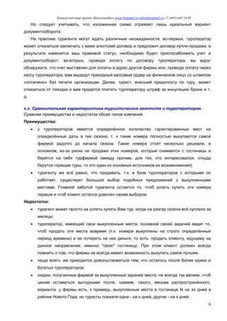 Консалтинговая группа «БизпланиКо» www.bizplan5.ru info@bizplan5.ru +7 (495) 645 18 95
9
Но следует учитывать, что изложенная схема отражает лишь идеальный вариант
документооборота.
На практике турагента могут ждать различные неожиданности; во-первых, туроператор
может отказаться заключать с вами агентский договор и предложит договор купли-продажи, в
результате изменится ваш правовой статус, необходимо будет приспосабливать учет и
документооборот; во-вторых, проводя оплату по договору туроператора, вы вдруг
обнаружите, что счет выставлен для оплаты в адрес другой фирмы или, проводя оплату через
кассу туроператора, вам выдадут приходный кассовый ордер на физическое лицо со штампом
«оплачено» без печати организации. Далее, турист, внесший предоплату по туру, может
отказаться от поездки и вам придется платить туроператору штраф за аннуляцию брони и т.
д.
х.х. Сравнительная характеристика туристических агентств и туроператоров.
Сравним преимущества и недостатки обоих типов компаний.
Преимущества:
 у туроператоров имеется определённое количество гарантированных мест на
определённые даты в пик сезона; т. к такие номера полностью выкупаются самой
фирмой задолго до начала сезона. Такие номера стоят несколько дешевле, в
основном, из-за риска не продажи этих номеров, который снимается с гостиницы и
берётся на себя турфирмой (между прочим, для тех, кто интересовался, откуда
берутся горящие туры, то это один из основных источников их возникновения);
 турагенту же всё равно, что продавать, т.к. в базе туроператоров с которыми он
работает, существует большой выбор подобных предложений с выкупленными
местами. Главной заботой турагента остается то, чтоб успеть купить эти номера
первым и чтоб клиент остался доволен своим выбором.
Недостатки:
 турагент может просто не успеть купить Вам тур, когда на разгар сезона всё куплено за
месяцы;
 туроператор, имеющий свои выкупленные места, основной своей задачей видит то,
чтоб продать эти места вовремя (т.к. номера выкуплены на строго определённый
период времени) и не потерять на них деньги, то есть. продать клиенту, едущему на
данное направление, именно "свою" гостиницу. При этом клиент должен всегда
помнить о том, что фирмы не всегда имеют возможность выкупать самое лучшее,
 чаще всего, им приходится довольствоваться тем, что осталось после более юрких и
богатых туроператоров;
 скидки, полученные фирмой за выкупленные заранее места, не всегда так велики, чтоб
ценам оставаться выгодными после, скажем, такого, весьма распространённого,
варианта: у фирмы есть, к примеру, выкупленные места в гостинице N на хх дней в
районе Нового Года, но туристы поехали одни - на х дней, другие - на х дней.
 