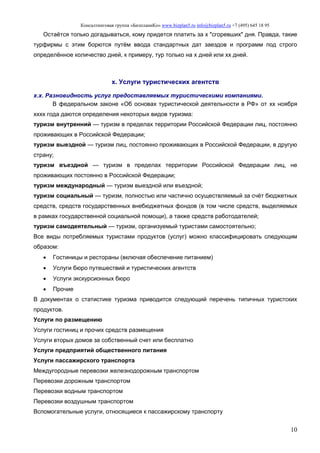 Консалтинговая группа «БизпланиКо» www.bizplan5.ru info@bizplan5.ru +7 (495) 645 18 95
10
Остаётся только догадываться, кому придется платить за х "сгоревших" дня. Правда, такие
турфирмы с этим борются путём ввода стандартных дат заездов и программ под строго
определённое количество дней, к примеру, тур только на х дней или хх дней.
х. Услуги туристических агентств
х.х. Разновидность услуг предоставляемых туристическими компаниями.
В федеральном законе «Об основах туристической деятельности в РФ» от хх ноября
хххх года даются определения некоторых видов туризма:
туризм внутренний — туризм в пределах территории Российской Федерации лиц, постоянно
проживающих в Российской Федерации;
туризм выездной — туризм лиц, постоянно проживающих в Российской Федерации, в другую
страну;
туризм въездной — туризм в пределах территории Российской Федерации лиц, не
проживающих постоянно в Российской Федерации;
туризм международный — туризм выездной или въездной;
туризм социальный — туризм, полностью или частично осуществляемый за счёт бюджетных
средств, средств государственных внебюджетных фондов (в том числе средств, выделяемых
в рамках государственной социальной помощи), а также средств работодателей;
туризм самодеятельный — туризм, организуемый туристами самостоятельно;
Все виды потребляемых туристами продуктов (услуг) можно классифицировать следующим
образом:
 Гостиницы и рестораны (включая обеспечение питанием)
 Услуги бюро путешествий и туристических агентств
 Услуги экскурсионных бюро
 Прочие
В документах о статистике туризма приводится следующий перечень типичных туристских
продуктов.
Услуги по размещению
Услуги гостиниц и прочих средств размещения
Услуги вторых домов за собственный счет или бесплатно
Услуги предприятий общественного питания
Услуги пассажирского транспорта
Междугородные перевозки железнодорожным транспортом
Перевозки дорожным транспортом
Перевозки водным транспортом
Перевозки воздушным транспортом
Вспомогательные услуги, относящиеся к пассажирскому транспорту
 