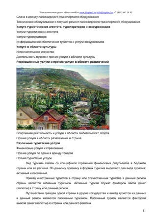 Консалтинговая группа «БизпланиКо» www.bizplan5.ru info@bizplan5.ru +7 (495) 645 18 95
11
Сдача в аренду пассажирского транспортного оборудования
Техническое обслуживание и текущий ремонт пассажирского транспортного оборудования
Услуги туристических агентств, туроператоров и экскурсоводов
Услуги туристических агентств
Услуги туроператоров
Информационное обеспечение туристов и услуги экскурсоводов
Услуги в области культуры
Исполнительское искусство
Деятельность музеев и прочие услуги в области культуры
Рекреационные услуги и прочие услуги в области развлечений
Спортивная деятельность и услуги в области любительского спорта
Прочие услуги в области развлечений и отдыха
Различные туристские услуги
Финансовые услуги и страхование
Прочие услуги по сдаче в аренду товаров
Прочие туристские услуги
Вид туризма связан со спецификой отражения финансовых результатов в бюджете
страны или ее региона. По данному признаку в формах туризма выделяют два вида туризма:
активный и пассивный.
Приезд иностранных туристов в страну или отечественных туристов в данный регион
страны является активным туризмом. Активный туризм служит фактором ввоза денег
(валюты) в страну или данный регион.
Путешествие граждан одной страны в другие государства и выезд туристов из данных
в данный регион являются пассивным туризмом. Пассивный туризм является фактором
вывоза денег (валюты) из страны или данного региона.
 