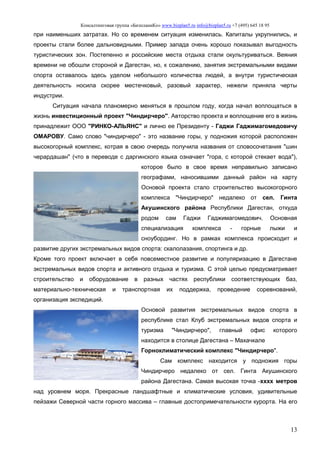 Консалтинговая группа «БизпланиКо» www.bizplan5.ru info@bizplan5.ru +7 (495) 645 18 95
13
при наименьших затратах. Но со временем ситуация изменилась. Капиталы укрупнились, и
проекты стали более дальновидными. Пример запада очень хорошо показывал выгодность
туристических зон. Постепенно и российские места отдыха стали окультуриваться. Веяния
времени не обошли стороной и Дагестан, но, к сожалению, занятия экстремальными видами
спорта оставалось здесь уделом небольшого количества людей, а внутри туристическая
деятельность носила скорее местечковый, разовый характер, нежели приняла черты
индустрии.
Ситуация начала планомерно меняться в прошлом году, когда начал воплощаться в
жизнь инвестиционный проект "Чиндирчеро". Авторство проекта и воплощение его в жизнь
принадлежит ООО "РИНКО-АЛЬЯНС" и лично ее Президенту - Гаджи Гаджимагомедовичу
ОМАРОВУ. Само слово "чиндирчеро" - это название горы, у подножия которой расположен
высокогорный комплекс, котрая в свою очередь получила названия от словосочетания "шин
черардашан" (что в переводе с даргинского языка означает "гора, с которой стекает вода"),
которое было в свое время неправильно записано
географами, наносившими данный район на карту
Основой проекта стало строительство высокогорного
комплекса "Чиндирчеро" недалеко от сел. Гинта
Акушинского района Республики Дагестан, откуда
родом сам Гаджи Гаджимагомедович. Основная
специализация комплекса - горные лыжи и
сноубординг. Но в рамках комплекса происходит и
развитие других экстремальных видов спорта: скалолазания, спортинга и др.
Кроме того проект включает в себя повсеместное развитие и популяризацию в Дагестане
экстремальных видов спорта и активного отдыха и туризма. С этой целью предусматривает
строительство и оборудование в разных частях республики соответствующих баз,
материально-техническая и транспортная их поддержка, проведение соревнований,
организация экспедиций.
Основой развития экстремальных видов спорта в
республике стал Клуб экстремальных видов спорта и
туризма "Чиндирчеро", главный офис которого
находится в столице Дагестана – Махачкале
Горноклиматический комплекс "Чиндирчеро".
Сам комплекс находится у подножия горы
Чиндирчеро недалеко от сел. Гинта Акушинского
района Дагестана. Самая высокая точка -хххх метров
над уровнем моря. Прекрасные ландшафтные и климатические условия, удивительные
пейзажи Северной части горного массива – главные достопримечательности курорта. На его
 