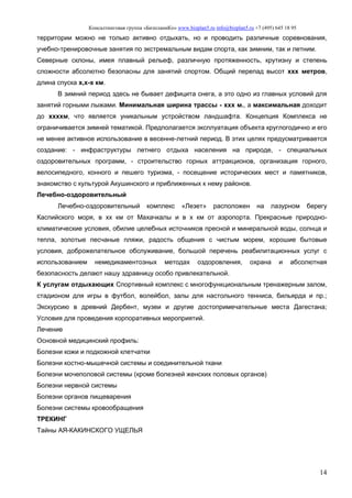 Консалтинговая группа «БизпланиКо» www.bizplan5.ru info@bizplan5.ru +7 (495) 645 18 95
14
территории можно не только активно отдыхать, но и проводить различные соревнования,
учебно-тренировочные занятия по экстремальным видам спорта, как зимним, так и летним.
Северные склоны, имея плавный рельеф, различную протяженность, крутизну и степень
сложности абсолютно безопасны для занятий спортом. Общий перепад высот ххх метров,
длина спуска х,х-х км.
В зимний период здесь не бывает дефицита снега, а это одно из главных условий для
занятий горными лыжами. Минимальная ширина трассы - ххх м., а максимальная доходит
до ххххм, что является уникальным устройством ландшафта. Концепция Комплекса не
ограничивается зимней тематикой. Предполагается эксплуатация объекта круглогодично и его
не менее активное использование в весенне-летний период. В этих целях предусматривается
создание: - инфраструктуры летнего отдыха населения на природе, - специальных
оздоровительных программ, - строительство горных аттракционов, организация горного,
велосипедного, конного и пешего туризма, - посещение исторических мест и памятников,
знакомство с культурой Акушинского и приближенных к нему районов.
Лечебно-оздоровительный
Лечебно-оздоровительный комплекс «Лезет» расположен на лазурном берегу
Каспийского моря, в хх км от Махачкалы и в х км от аэропорта. Прекрасные природно-
климатические условия, обилие целебных источников пресной и минеральной воды, солнца и
тепла, золотые песчаные пляжи, радость общения с чистым морем, хорошие бытовые
условия, доброжелательное обслуживание, большой перечень реабилитационных услуг с
использованием немедикаментозных методах оздоровления, охрана и абсолютная
безопасность делают нашу здравницу особо привлекательной.
К услугам отдыхающих Спортивный комплекс с многофункциональным тренажерным залом,
стадионом для игры в футбол, волейбол, залы для настольного тенниса, бильярда и пр.;
Экскурсию в древний Дербент, музеи и другие достопримечательные места Дагестана;
Условия для проведения корпоративных мероприятий.
Лечение
Основной медицинский профиль:
Болезни кожи и подкожной клетчатки
Болезни костно-мышечной системы и соединительной ткани
Болезни мочеполовой системы (кроме болезней женских половых органов)
Болезни нервной системы
Болезни органов пищеварения
Болезни системы кровообращения
ТРЕКИНГ
Тайны АЯ-КАКИНСКОГО УЩЕЛЬЯ
 