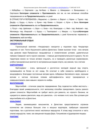 Консалтинговая группа «БизпланиКо» www.bizplan5.ru info@bizplan5.ru +7 (495) 645 18 95
15
г. Избербаш - с. Сергокала - ущ. Ая-Кака - с. Мекеги - с. Аймаумахи - с. Ванашимахи - с.
Сергокала Категория сложности х Протяженность ххх км, из них активным способом
передвижения хх км Продолжительность х-х дней
В СТРАНЕ ГОР И ПЕРЕВАЛОВ с. Маджалис - с. Шиляги - с. Варсит - с. Кирки - с. Турага - пер.
Джуфу - с. Худуц - с. Ашты - с. Кунки - пер. Кокма - с. Хосрех - с. Кули - с. Вачи. Категория
сложности хПротяженность ххх км Продолжительность
с. Рутул – пер. Цейлахан – с. Борч – с. Хнов – пос. Кизилдере – с. Фий – пер. Фийский – пер.
Малкамуд– пер. Ихирский – с. Куруш – с. Текипиркент – с. Микрах – с. УсухчайКатегория
сложности IIПротяженностьххх км Продолжительность х дней Количество перевалов х
Сезонность май-сентябрь
ЭКСТРЕМАЛЬНЫЙ ОТДЫХ
ЧИНДИРЧЕРО
Горнолыжный комплекс «Чиндирчеро» находится у подножия горы Чиндирчеро
недалеко от сел. Гинта Акушинского района Дагестана. Самая высокая точка - хххх метров
над уровнем моря. Прекрасные ландшафтные и климатические условия, удивительные
пейзажи Северной части горного массива – главные достопримечательности курорта. На его
территории можно не только активно отдыхать, но и проводить различные соревнования,
учебно-тренировочные занятия по экстремальным видам спорта, как зимним, так и летним
КАЙТСЕРФИНГ
Кайтсерфинг - очень зрелищный и достаточно молодой водный вид спорта,
проявившийся не более хх лет назад. Он сочетает в себе элементы вэйкбординга и
виндсерфинга. Благодаря постоянным ветрам вдоль побережья Каспийского моря, хорошим
волнам и чистым песчаным пляжам кайтсерфингисты могут тренироваться и
совершенствовать свои навыки с апреля по ноябрь.
МАУНТИНБАЙК
Маунтинбайк - отличное средство передвижения. Ему подвластна любая местность -
благодаря своей универсальности, этот велосипед способен преодолевать трассы разного
уровня сложности. Маунтинбайк не требует места для ремонта, не «просит» бензина, не
нуждается в замене двигателя, ведь его двигатель - это человек и его сила. Все условия для
маунтинбайка есть в Дагестане.
КАНЬОНИНГ
Людям, занимающимся каньонингом, в Дагестане предоставляется огромное
количество как сложных больших стен и мощных водопадов, требующих серьезной
подготовки, так и достаточно много несложных маршрутов. К этому виду относятся и часть
спелео маршрутов, таких, как священная пещера Дюрк, Гапшимские и Цудахарские пещеры
РАФТИНГ
 