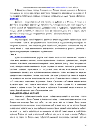 Консалтинговая группа «БизпланиКо» www.bizplan5.ru info@bizplan5.ru +7 (495) 645 18 95
16
В Дагестане обилие горных бурлящих рек. Первые сплавы на рафтах в Дагестане
проводились аж с хххх года, когда в республике проводились всесоюзные соревнования. С
тех пор рафтинг стал одним из самых популярных экстремальных видов туризма в Дагестане
ДЖИПИНГ
Джипинг - распространенный вид туризма за рубежом и в России. А теперь и в
Дагестане он приобрел достаточную популярность. Темп движения, как и сам маршрут, во
многом зависит от предварительных договоренностей с турфирмой. Продолжительность
поездки может составлять от нескольких часов до нескольких дней, а то и недель. Едут в
Дагестан и иностранцы, для них российский джипинг - абсолютный экстрим
ПАРАПЛАНЕРИЗМ
Парапланеризм -самый простой и доступный способ осуществить красивейшую мечту
человечества - ЛЕТАТЬ. Это действительно незабываемые ощущения!!! Парапланеризм это
не просто увлечение - это состояние души, образ жизни, общение с интересными людьми,
новые места и море великолепных впечатлений. Высокогорные районы Дагестана –
идеальные условия для занятия этим видом туризма
ОХОТА
Дагестан знаменит своей фауной. Здесь очень много богатых зверем мест. Одним из
таких мест является опытное охотничье-рыболовное хозяйство «Дагестанское», которое
занимает хх тысяч га дагестанского побережья Каспия, включая дельту Терека и Аграханский
залив, непосредственно связанных с морем. Аграханский залив - уникальное, удивительное
создание природы, огражденное от штормовых волн Каспия естественным молом -
одноименным полуостровом. Охотничья фауна Аграханского залива многообразна. Берега и
прибрежья многочисленных рукавов, протоков и сам залив густо поросли камышом и осокой,
где во множестве водится водоплавающая дичь, разнообразие видов которой может удивить
любого охотника, даже самого искушенного. Среди обитателей прибрежных районов можно
встретить волка, лису, шакала, енотовидную собаку и зайца - русака. Ну, а камышовые
заросли - кабаньи угодья. Для охотников и рыболовов Аграханский залив интересен как
красотой своей природы, так и обилием рыбы и дичи.
РЫБАЛКА И ПОДВОДНАЯ ОХОТА
Одни хотят поймать много рыбы, другие - поймать крупную рыбу, а некоторые - просто
хотят ловить рыбу. Дельта Терека и Аграханский залив - уникальная климатическая зона,
благодатная кормовая база для рыбы, где она растет как на дрожжах. Здесь начало
миграционного пути проходных и полупроходных рыб, а также место нагула молоди. Каждый
из вас может удовлетворить свои рыбацкие желания. Здесь каждый может выбрать рыбалку
по душе - от тихого наблюдения за поплавком на водной глади залива и снайперских
забросов блесны до такой классической рыбалки, как охота на сома с квоком. Рыбачить
можно и с лодки, и с берега. А для любителей подводной охоты здесь сущий рай - солнце,
 
