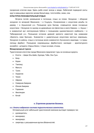 Консалтинговая группа «БизпланиКо» www.bizplan5.ru info@bizplan5.ru +7 (495) 645 18 95
17
прозрачная итеплая вода. Здесь рыба клюет всегда и везде. Любителей подводной охоты
ждут в камышовых зарослях залива белый амур, толстолобик, сазан, сом.
КУЛЬТУРНО-ПОЗНАВАТЕЛЬНЫЙ ОТДЫХ
Встреча гостей, размещение в гостинице, отдых на пляже. Экскурсии: • обзорная
экскурсия по вечерней Махачкале; • в Унцукуль. Ознакомление с искусством резьбы по
дереву; • в Акушинский р-н. Посещение аула Балхар, славящегося своим гончарным
искусством; • Экскурсия по одному из древнейших сел Дагестана и всего Кавказа - с. Акуша; •
в знаменитый аул златокузнецов Кубачи с посещением художественного комбината; • в
Табасаранский р-н. Посещение останков древней крепости известной под названием
«Крепость семи братьев». Знакомство с удивительным искусством местных ковровщиц.
Экскурсия по району, отдых в гостинице возле знаменитого Хучнинского водопада; • в город-
легенду Дербент. Посещение сокровищницы Дербентского наследия - архитектурного
ансамбля - цитадели «Нарын-Кала»; • отдых на море, отъезд.
Международный туризм
Туристические агентства города Махачкала предлагают туры на основные курорты
 Египта - :Шарм Эль Шейх, Хургада, Таба, Эль Гунн.
 Кипр
 Корея
 Таиланд
 Мальта
 Тунис
 Хорватия
 Чехия
 Африка
 Северная Америка
 Южная Америка
 Германия
 Финляндия
 Китай
х. Стратегия развития бизнеса.
х.х. Анализ кадрового состава туристического агентства.
Оптимальный штат небольшой туристической компании выглядит примерно так:
 руководитель;
 менеджерх;
 менеджерх;
 секретарь с расширенным кругом обязанностей;
 