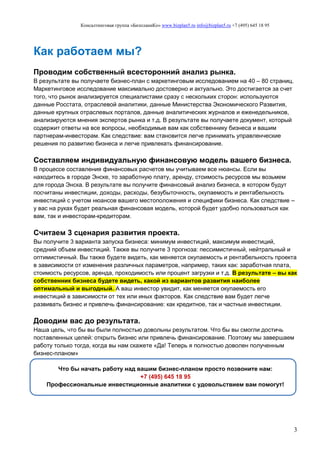 Консалтинговая группа «БизпланиКо» www.bizplan5.ru info@bizplan5.ru +7 (495) 645 18 95
3
Как работаем мы?
Проводим собственный всесторонний анализ рынка.
В результате вы получаете бизнес-план с маркетинговым исследованием на 40 – 80 страниц.
Маркетинговое исследование максимально достоверно и актуально. Это достигается за счет
того, что рынок анализируется специалистами сразу с нескольких сторон: используются
данные Росстата, отраслевой аналитики, данные Министерства Экономического Развития,
данные крупных отраслевых порталов, данные аналитических журналов и еженедельников,
анализируются мнения экспертов рынка и т.д. В результате вы получаете документ, который
содержит ответы на все вопросы, необходимые вам как собственнику бизнеса и вашим
партнерам-инвесторам. Как следствие: вам становится легче принимать управленческие
решения по развитию бизнеса и легче привлекать финансирование.
Составляем индивидуальную финансовую модель вашего бизнеса.
В процессе составления финансовых расчетов мы учитываем все нюансы. Если вы
находитесь в городе Энске, то заработную плату, аренду, стоимость ресурсов мы возьмем
для города Энска. В результате вы получите финансовый анализ бизнеса, в котором будут
посчитаны инвестиции, доходы, расходы, безубыточность, окупаемость и рентабельность
инвестиций с учетом нюансов вашего местоположения и специфики бизнеса. Как следствие –
у вас на руках будет реальная финансовая модель, которой будет удобно пользоваться как
вам, так и инвесторам-кредиторам.
Считаем 3 сценария развития проекта.
Вы получите 3 варианта запуска бизнеса: минимум инвестиций, максимум инвестиций,
средний объем инвестиций. Также вы получите 3 прогноза: пессимистичный, нейтральный и
оптимистичный. Вы также будете видеть, как меняется окупаемость и рентабельность проекта
в зависимости от изменения различных параметров, например, таких как: заработная плата,
стоимость ресурсов, аренда, проходимость или процент загрузки и т.д. В результате – вы как
собственник бизнеса будете видеть, какой из вариантов развития наиболее
оптимальный и выгодный. А ваш инвестор увидит, как меняется окупаемость его
инвестиций в зависимости от тех или иных факторов. Как следствие вам будет легче
развивать бизнес и привлечь финансирование: как кредитное, так и частные инвестиции.
Доводим вас до результата.
Наша цель, что бы вы были полностью довольны результатом. Что бы вы смогли достичь
поставленных целей: открыть бизнес или привлечь финансирование. Поэтому мы завершаем
работу только тогда, когда вы нам скажете «Да! Теперь я полностью доволен полученным
бизнес-планом»
Что бы начать работу над вашим бизнес-планом просто позвоните нам:
+7 (495) 645 18 95
Профессиональные инвестиционные аналитики с удовольствием вам помогут!
 