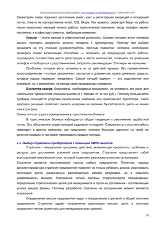 Консалтинговая группа «БизпланиКо» www.bizplan5.ru info@bizplan5.ru +7 (495) 645 18 95
19
Секретарям также поручают заполнение анкет, учет и регистрацию входящей и исходящей
почты, ответы на корпоративные email, ICQ, Skype. Как правило, секретаря берут на работу
после нескольких месяцев начала работы туристической компании, когда телефон звонит
постоянно, а в офис идут клиенты, требующие внимания.
Курьер — очень важная и ответственная должность. Силами (ногами) этого человека
деньги, паспорта, документы должны попадать к туроператору. Поэтому при выборе
кандидата на эту позицию руководствуйтесь простым правилом: человека необходимо
проверить всеми возможными способами — позвонить на предыдущее место работы,
подтвердить соответствие места регистрации и места жительства, позвонить на домашний
телефон и пообщаться с родственниками, запросить рекомендации. Эти меры не излишние. `
Проблемы, которые могут возникнуть из за действий курьера, без преувеличения
катастрофические —потеря заграничных паспортов и документов, кража денежных средств,
которые курьер перевозит ежедневно. Самый лучший вариант — это родственник или
знакомый, но, к сожалению, не всегда такие кандидатуры находятся.
Бухгалтер-кассир, безусловно, необходимый специалист, но стоимость его услуг для
небольшого турагентства слишком высока (в г. Москве от хх ххх руб.). Поэтому большинство
турфирм пользуются услугами юридических компаний или приходящего бухгалтера. Такое
кадровое решение позволяет снизить издержки на ведение бухгалтерского учета не менее
чем в три раза.
Схемы оплаты труда и премирования в туристическом бизнесе
В туристическом бизнесе наблюдается общая тенденция к увеличению заработной
платы. Это обусловлено существующим кадровым «голодом». Специалисты с опытом работы
переходят в другую компанию, где предлагают немного большую зарплату на такой же
штатной позиции, и так может происходить каждые полгода.
х.х. Выбор стратегии предприятия с помощью SWOT-анализа.
Стратегия - генеральная программа действий, выявляющая приоритеты, проблемы и
ресурсы для достижения основной цели предприятия. Стратегия представляет собой
всесторонний комплексный план, который позволяет реализовать миссию организации.
Стратегия является неотъемлемой частью любого предприятия. Понятная, хорошо
аргументированная стратегия предприятия позволит не только избежать рисков, реализовать
потенциал роста, рационально распорядиться своими ресурсами, но и повысить
управляемость бизнеса. Построение четкой системы стратегического планирования,
определение стратегических целей для менеджмента и путей их достижения - составляющие
успеха каждой фирмы. Поэтому разработка стратегии на сегодняшний момент является
актуальной.
Определение миссии предприятия ведет к определению стратегий и общей политики
предприятия. Стратегия задаёт направления реализации миссии, цели, а политика
определяет четкие ориентиры для менеджеров всех уровней.
 