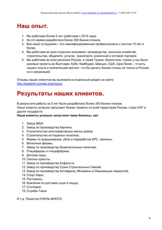 Консалтинговая группа «БизпланиКо» www.bizplan5.ru info@bizplan5.ru +7 (495) 645 18 95
4
Наш опыт.
1. Мы работаем более 5 лет (работаем с 2010 года)
2. За это время разработали более 350 бизнес-планов.
3. Все наши сотрудники – это квалифицированные профессионалы с опытом 10 лет и
более.
4. Мы работаем во всех отраслях экономики: производстве, сельском хозяйстве,
строительстве, общепите, услугах, транспорте, розничной и оптовой торговле.
5. Мы работаем во всех регионах России, а также Грузии, Казахстане. (также у нас были
разовые проекты во Вьетнаме, Кубе, Камбодже, Швеции, США, Шри-Ланке – то есть
нашего опыта и компетенций хватает, что бы делать бизнес-планы не только в России,
но и заграницей)
Отзывы наших клиентов мы выложили в отдельный раздел на сайте:
http://bizplan5.ru/index.php/otzyvy
Результаты наших клиентов.
В результате работы за 5 лет было разработано более 350 бизнес-планов.
Наши клиенты успешно запускают бизнес проекты по всей территории России, стран СНГ и
других государств.
Наши клиенты успешно запустили такие бизнесы, как:
1. Завод ЖБИ;
2. Завод по производству Кирпича;
3. Строительство многоквартирных жилых домов;
4. Строительство коттеджных поселков;
5. Фермы по выращиванию, убою и переработке КРС, свинины;
6. Молочные фермы;
7. Завод по производству безалкогольных напитков;
8. Птицефермы и птицефабрики;
9. Детские сады;
10. Салоны красоты;
11. Завод по производству Асфальта;
12. Завод по производству Сухих Строительных Смесей;
13. Завод по производству Антифриза, Мочевины и Омывающих жидкостей;
14. Спорт бары;
15. Рестораны;
16. Компания по доставке суши и пиццы;
17. Столовые;
18. Службы Такси
И т.д. Проектов ОЧЕНЬ МНОГО.
 