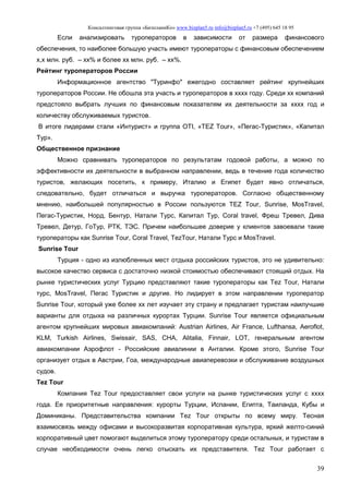 Консалтинговая группа «БизпланиКо» www.bizplan5.ru info@bizplan5.ru +7 (495) 645 18 95
39
Если анализировать туроператоров в зависимости от размера финансового
обеспечения, то наиболее большую участь имеют туроператоры с финансовым обеспечением
х,х млн. руб. – хх% и более хх млн. руб. – хх%.
Рейтинг туроператоров России
Информационное агентство "Туринфо" ежегодно составляет рейтинг крупнейших
туроператоров России. Не обошла эта участь и туроператоров в хххх году. Среди хх компаний
предстояло выбрать лучших по финансовым показателям их деятельности за хххх год и
количеству обслуживаемых туристов.
В итоге лидерами стали «Интурист» и группа OTI, «TEZ Tour», «Пегас-Туристик», «Капитал
Тур».
Общественное признание
Можно сравнивать туроператоров по результатам годовой работы, а можно по
эффективности их деятельности в выбранном направлении, ведь в течение года количество
туристов, желающих посетить, к примеру, Италию и Египет будет явно отличаться,
следовательно, будет отличаться и выручка туроператоров. Согласно общественному
мнению, наибольшей популярностью в России пользуются TEZ Tour, Sunrise, MosTravel,
Пегас-Туристик, Норд, Бентур, Натали Турс, Капитал Тур, Coral travel, Фреш Тревел, Дива
Тревел, Детур, ГоТур, РТК, ТЭС. Причем наибольшее доверие у клиентов завоевали такие
туроператоры как Sunrise Tour, Coral Travel, TezTour, Натали Турс и MosTravel.
Sunrise Tour
Турция - одно из излюбленных мест отдыха российских туристов, это не удивительно:
высокое качество сервиса с достаточно низкой стоимостью обеспечивают стоящий отдых. На
рынке туристических услуг Турцию представляют такие туроператоры как Тez Tour, Натали
турс, MosTravel, Пегас Туристик и другие. Но лидирует в этом направлении туроператор
Sunrise Tour, который уже более хх лет изучает эту страну и предлагает туристам наилучшие
варианты для отдыха на различных курортах Турции. Sunrise Tour является официальным
агентом крупнейших мировых авиакомпаний: Austrian Airlines, Air France, Lufthansa, Aeroflot,
KLM, Turkish Airlines, Swissair, SAS, CHA, Alitalia, Finnair, LOT, генеральным агентом
авиакомпании Аэрофлот - Российские авиалинии в Анталии. Кроме этого, Sunrise Tour
организует отдых в Австрии, Гоа, международные авиаперевозки и обслуживание воздушных
судов.
Tez Tour
Компания Tez Tour предоставляет свои услуги на рынке туристических услуг с хххх
года. Ее приоритетные направления: курорты Турции, Испании, Египта, Таиланда, Кубы и
Доминиканы. Представительства компании Tez Tour открыты по всему миру. Тесная
взаимосвязь между офисами и высокоразвитая корпоративная культура, яркий желто-синий
корпоративный цвет помогают выделиться этому туроператору среди остальных, и туристам в
случае необходимости очень легко отыскать их представителя. Tez Tour работает с
 